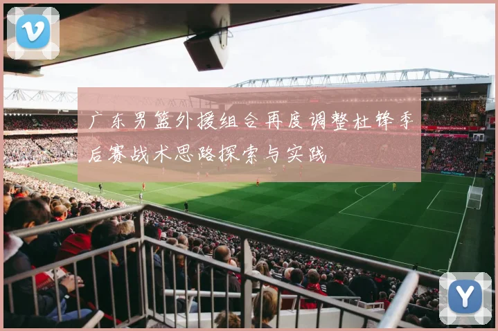 广东男篮外援组合再度调整杜锋季后赛战术思路探索与实践