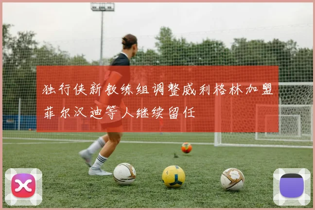 独行侠新教练组调整威利格林加盟菲尔汉迪等人继续留任