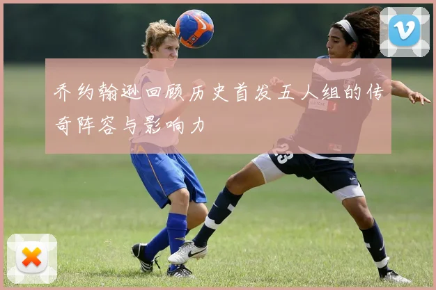 乔约翰逊回顾历史首发五人组的传奇阵容与影响力