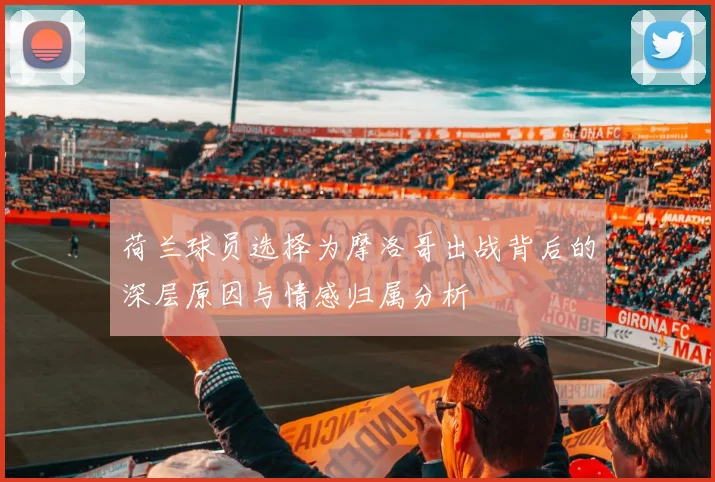 荷兰球员选择为摩洛哥出战背后的深层原因与情感归属分析
