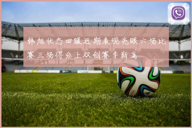 韩旭状态回暖近期表现亮眼六场比赛三场得分上双创赛季新高