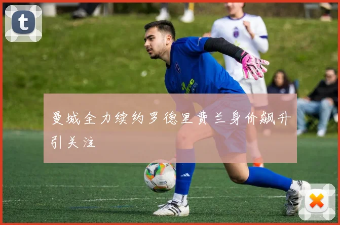 曼城全力续约罗德里费兰身价飙升引关注
